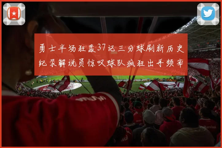 勇士半场狂轰37记三分球刷新历史纪录解说员惊叹球队疯狂出手频率