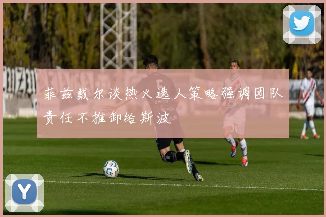 菲兹戴尔谈热火选人策略强调团队责任不推卸给斯波