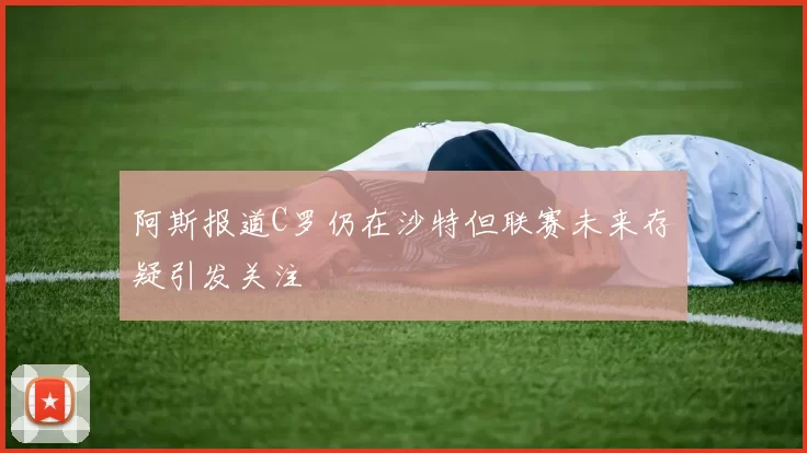 阿斯报道C罗仍在沙特但联赛未来存疑引发关注