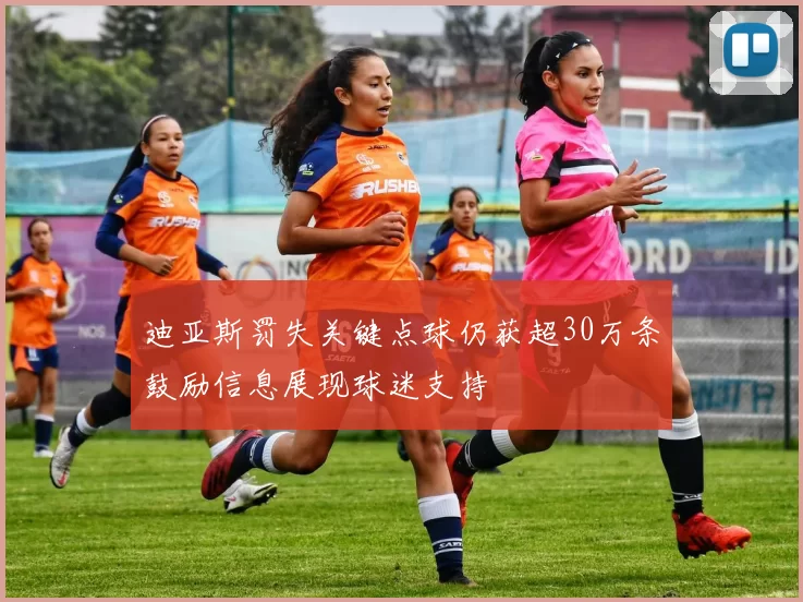 迪亚斯罚失关键点球仍获超30万条鼓励信息展现球迷支持