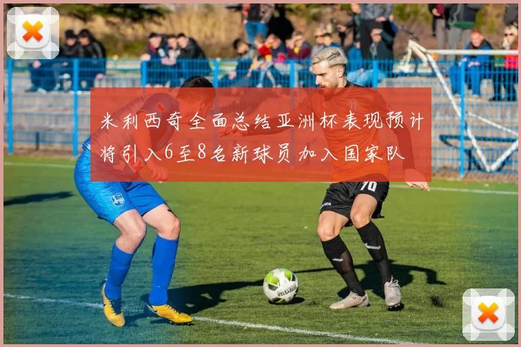 米利西奇全面总结亚洲杯表现预计将引入6至8名新球员加入国家队