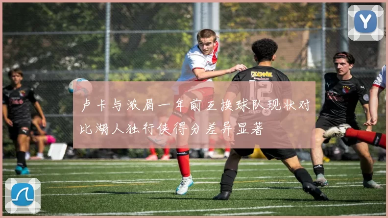 卢卡与浓眉一年前互换球队现状对比湖人独行侠得分差异显著