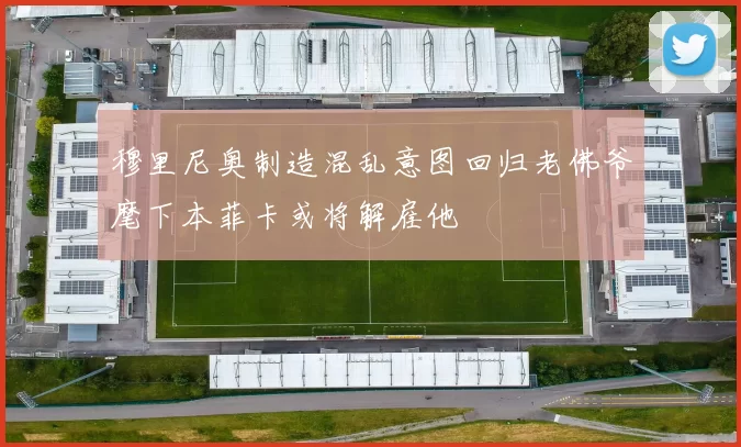 穆里尼奥制造混乱意图回归老佛爷麾下本菲卡或将解雇他