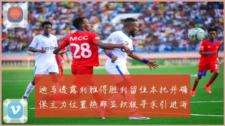 迪马透露利雅得胜利留住本托并确保主力位置热那亚积极寻求引进海因