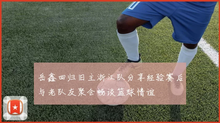 岳鑫回归旧主浙江队分享经验赛后与老队友聚会畅谈篮球情谊