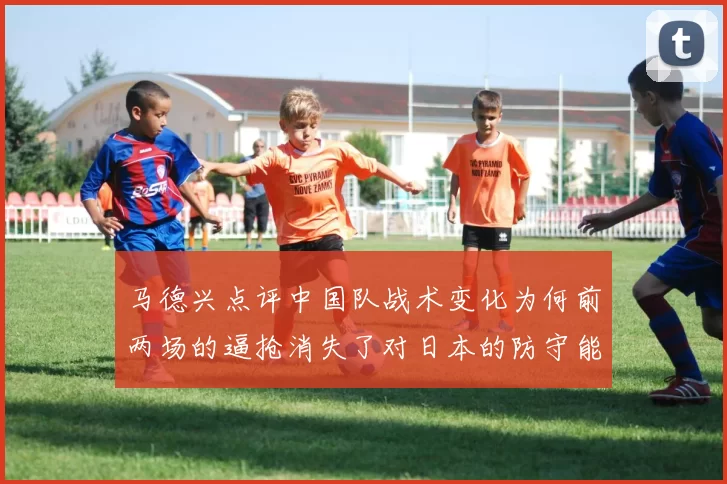 马德兴点评中国队战术变化为何前两场的逼抢消失了对日本的防守能否奏效