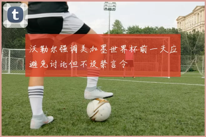 沃勒尔强调美加墨世界杯前一天应避免讨论但不设禁言令