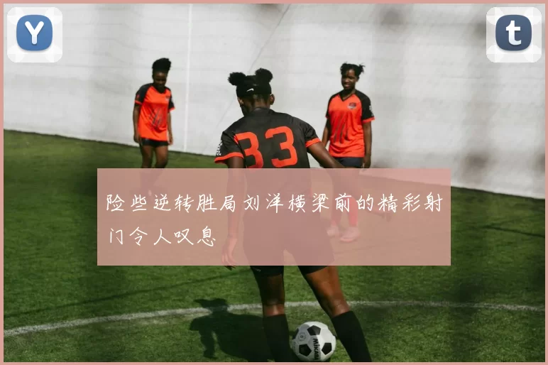 险些逆转胜局刘洋横梁前的精彩射门令人叹息