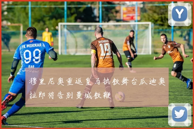 穆里尼奥重返皇马执教舞台瓜迪奥拉即将告别曼城教鞭