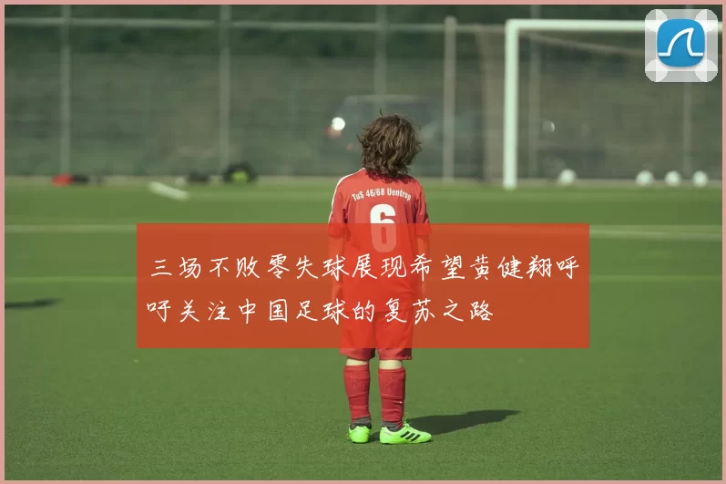 三场不败零失球展现希望黄健翔呼吁关注中国足球的复苏之路
