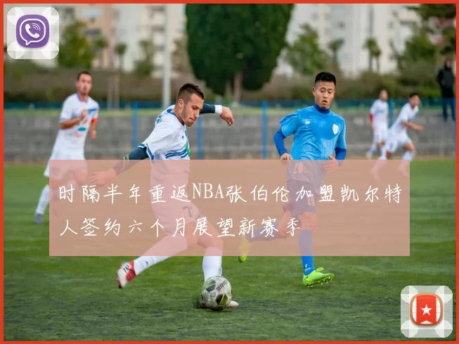 时隔半年重返NBA张伯伦加盟凯尔特人签约六个月展望新赛季
