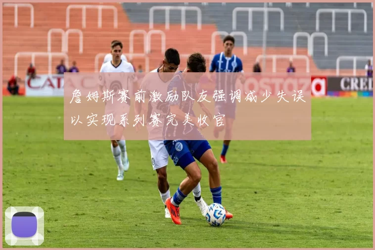 詹姆斯赛前激励队友强调减少失误以实现系列赛完美收官