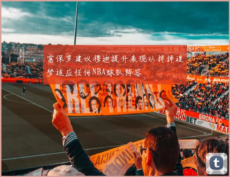富保罗建议穆迪提升表现以挤掉追梦适应任何NBA球队阵容
