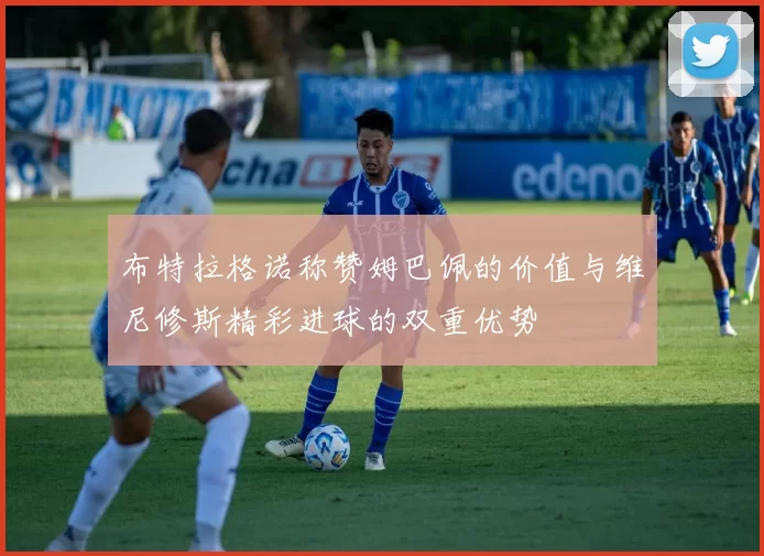 布特拉格诺称赞姆巴佩的价值与维尼修斯精彩进球的双重优势