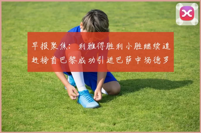 早报聚焦：利雅得胜利小胜继续追赶榜首巴黎成功引进巴萨中场德罗