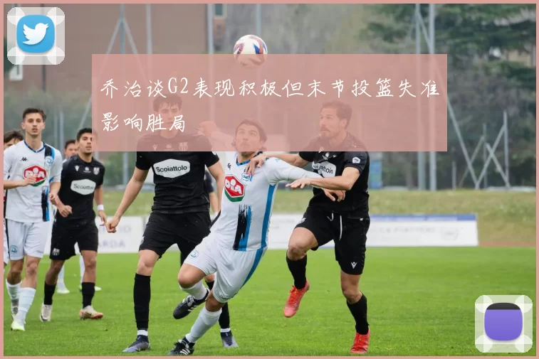 乔治谈G2表现积极但末节投篮失准影响胜局
