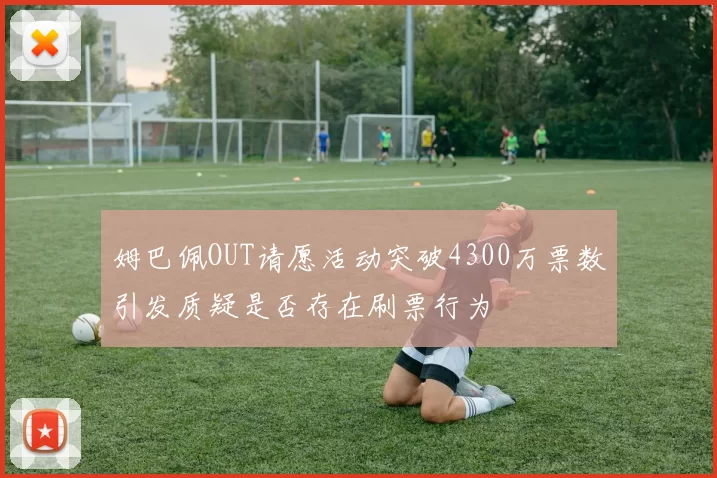 姆巴佩OUT请愿活动突破4300万票数引发质疑是否存在刷票行为